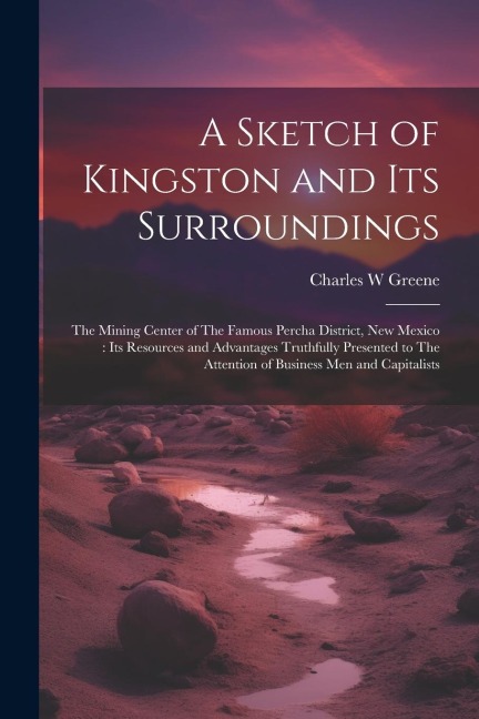 A Sketch of Kingston and its Surroundings: The Mining Center of The Famous Percha District, New Mexico: its Resources and Advantages Truthfully Presen