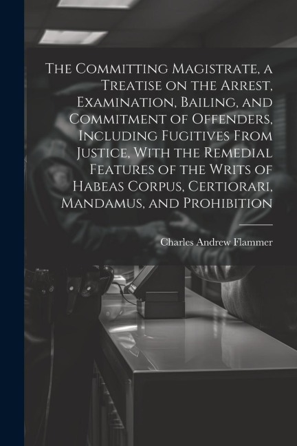 The Committing Magistrate, a Treatise on the Arrest, Examination, Bailing, and Commitment of Offenders, Including Fugitives From Justice, With the Rem