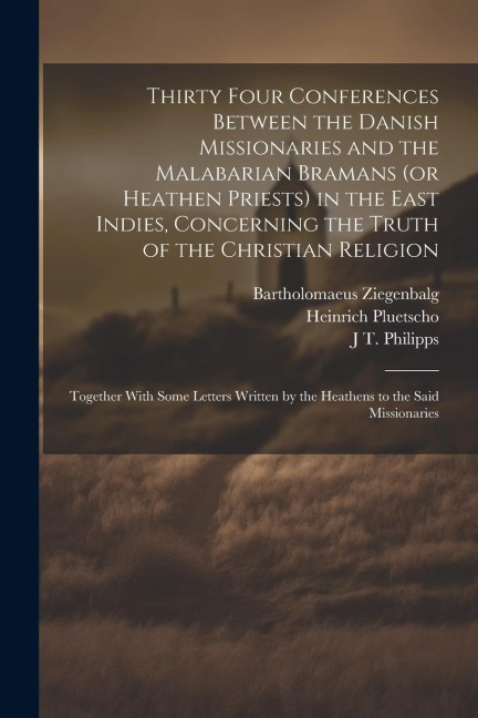 Thirty Four Conferences Between the Danish Missionaries and the Malabarian Bramans (or Heathen Priests) in the East Indies, Concerning the Truth of th