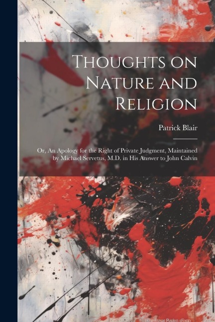 Thoughts on Nature and Religion: Or, An Apology for the Right of Private Judgment, Maintained by Michael Servetus, M.D. in his Answer to John Calvin