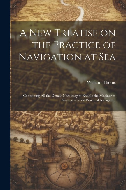 A new Treatise on the Practice of Navigation at Sea: Containing all the Details Necessary to Enable the Mariner to Become a Good Practical Navigator.