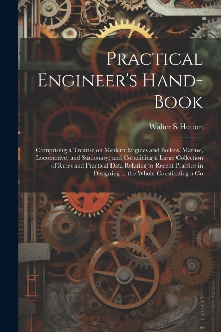 Practical Engineer's Hand-book; Comprising a Treatise on Modern Engines and Boilers, Marine, Locomotive, and Stationary; and Containing a Large Collec