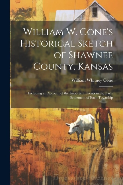 William W. Cones Historical Sketch of Shawnee County, Kansas: Including an Account of the Important Events in the Early Settlement of Each Township