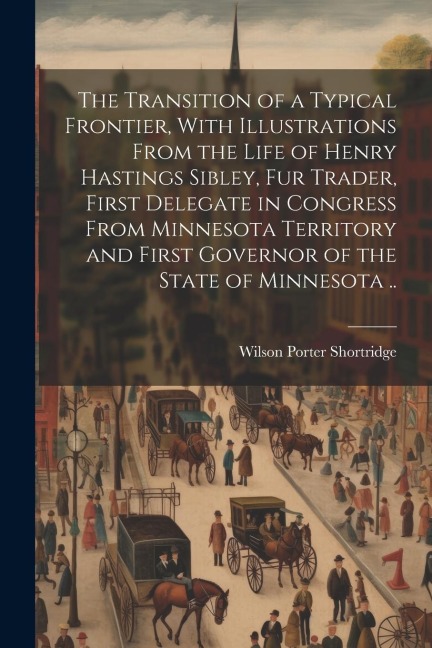The Transition of a Typical Frontier, With Illustrations From the Life of Henry Hastings Sibley, fur Trader, First Delegate in Congress From Minnesota