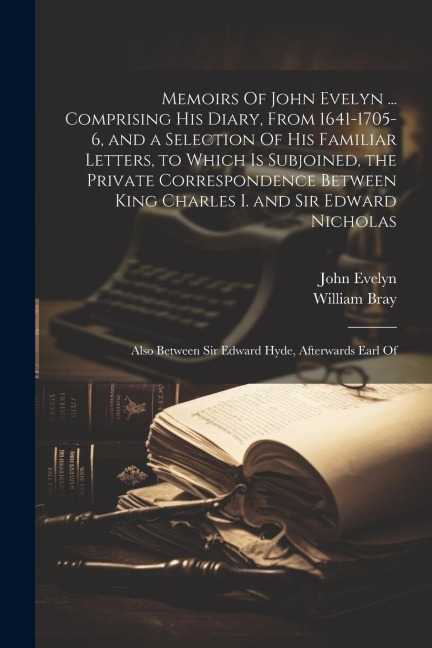 Memoirs Of John Evelyn ... Comprising his Diary, From 1641-1705-6, and a Selection Of his Familiar Letters, to Which is Subjoined, the Private Corresp