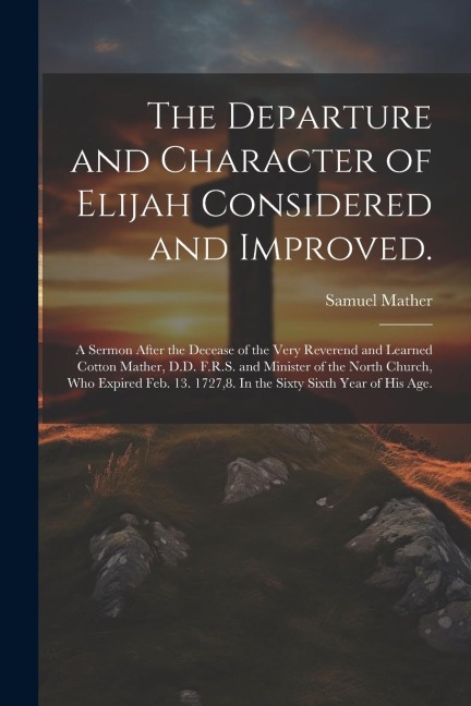 The Departure and Character of Elijah Considered and Improved.: A Sermon After the Decease of the Very Reverend and Learned Cotton Mather, D.D. F.R.S.