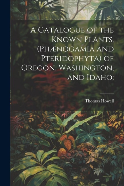 A Catalogue of the Known Plants, (Phænogamia and Pteridophyta) of Oregon, Washington, and Idaho;