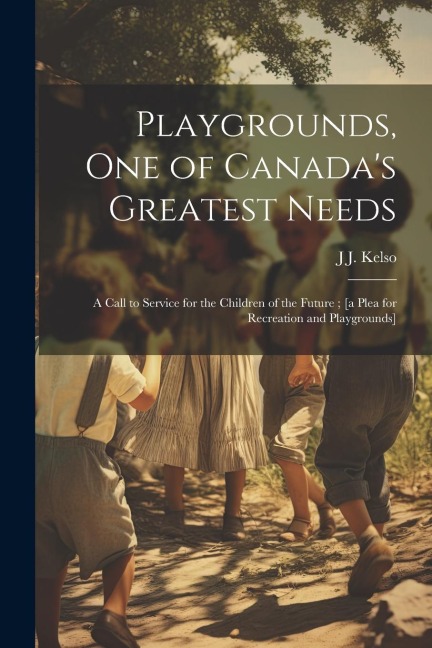 Playgrounds, one of Canadas Greatest Needs: A Call to Service for the Children of the Future; [a Plea for Recreation and Playgrounds]