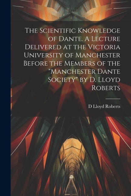 The Scientific Knowledge of Dante. A Lecture Delivered at the Victoria University of Manchester Before the Members of the Manchester Dante Society by D. Lloyd Roberts