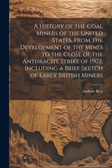 A History of the Coal Miners of the United States, From the Development of the Mines to the Close of the Anthracite Strike of 1902, Including a Brief Sketch of Early British Miners