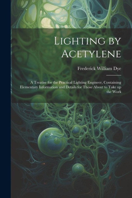 Lighting by Acetylene; a Treatise for the Practical Lighting Engineer, Containing Elementary Information and Details for Those About to Take up the Wo