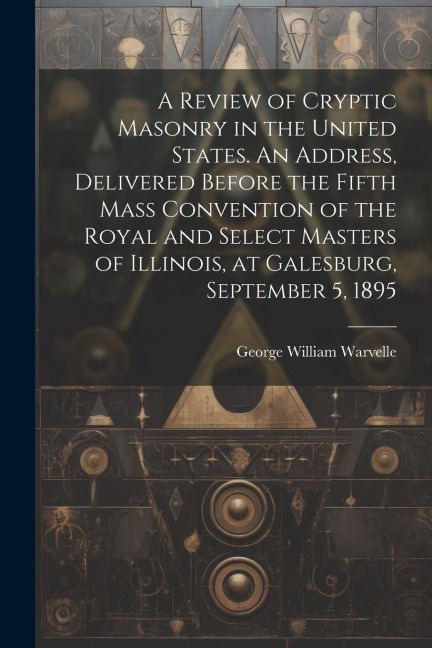 A Review of Cryptic Masonry in the United States. An Address, Delivered Before the Fifth Mass Convention of the Royal and Select Masters of Illinois, at Galesburg, September 5, 1895