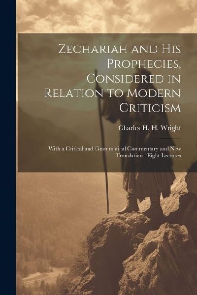 Zechariah and his Prophecies, Considered in Relation to Modern Criticism: With a Critical and Grammatical Commentary and new Translation: Eight Lectur