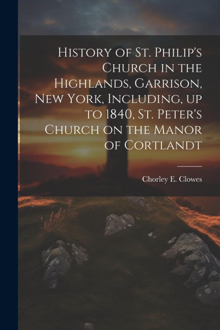 History of St. Philips Church in the Highlands, Garrison, New York, Including, up to 1840, St. Peters Church on the Manor of Cortlandt