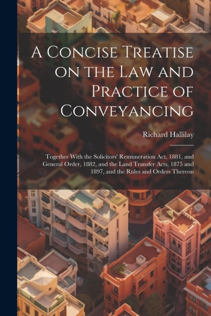A Concise Treatise on the law and Practice of Conveyancing: Together With the Solicitors Remuneration act, 1881, and General Order, 1882, and the Lan