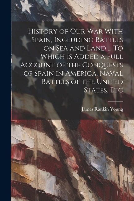 History of our war With Spain, Including Battles on sea and Land ... To Which is Added a Full Account of the Conquests of Spain in America, Naval Batt