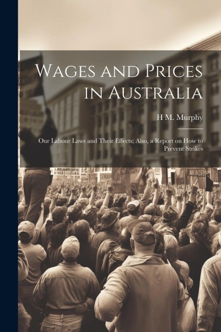 Wages and Prices in Australia: Our Labour Laws and Their Effects; Also, a Report on How to Prevent Strikes