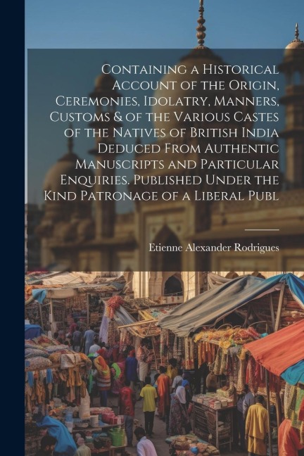 Containing a Historical Account of the Origin, Ceremonies, Idolatry, Manners, Customs & of the Various Castes of the Natives of British India Deduced From Authentic Manuscripts and Particular Enquiries. Published Under the Kind Patronage of a Liberal Publ