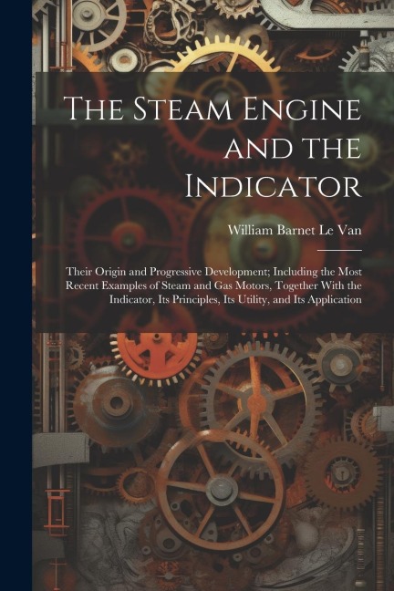 The Steam Engine and the Indicator: Their Origin and Progressive Development; Including the Most Recent Examples of Steam and gas Motors, Together Wit