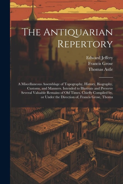 The Antiquarian Repertory: A Miscellaneous Assemblage of Topography, History, Biography, Customs, and Manners. Intended to Illustrate and Preserv