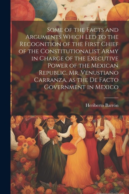 Some of the Facts and Arguments Which led to the Recognition of the First Chief of the Constitutionalist Army in Charge of the Executive Power of the Mexican Republic, Mr. Venustiano Carranza, as the de Facto Government in Mexico