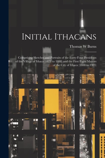 Initial Ithacans: Comprising Sketches and Portraits of the Forty-four Presidents of the Village of Ithaca (1821 to 1888) and the First Eight Mayors of the City of Ithaca (1888 to 1903)