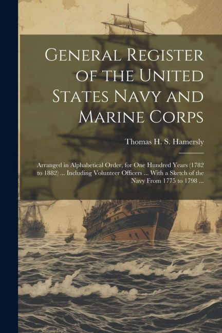 General Register of the United States Navy and Marine Corps: Arranged in Alphabetical Order, for one Hundred Years (1782 to 1882) ... Including Volunteer Officers ... With a Sketch of the Navy From 1775 to 1798 ...