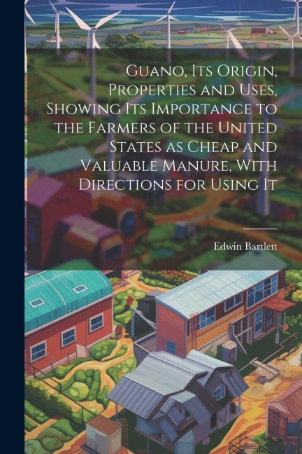 Guano, its Origin, Properties and Uses, Showing its Importance to the Farmers of the United States as Cheap and Valuable Manure, With Directions for U