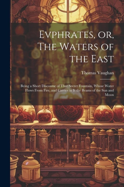 Evphrates, or, The Waters of the East: Being a Short Discourse of That Secret Fountain, Whose Water Flows From Fire, and Carries in it the Beams of th