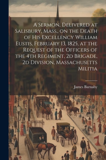 A Sermon, Delivered at Salisbury, Mass., on the Death of His Excellency William Eustis, February 13, 1825, at the Request of the Officers of the 4th R