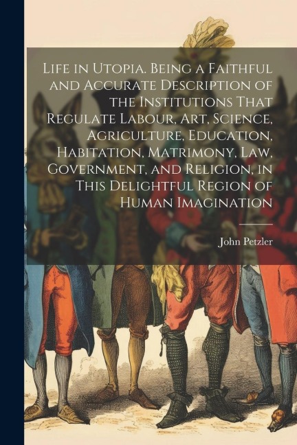 Life in Utopia. Being a Faithful and Accurate Description of the Institutions That Regulate Labour, art, Science, Agriculture, Education, Habitation, Matrimony, law, Government, and Religion, in This Delightful Region of Human Imagination