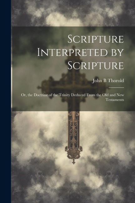 Scripture Interpreted by Scripture: Or, the Doctrine of the Trinity Deduced From the Old and New Testaments
