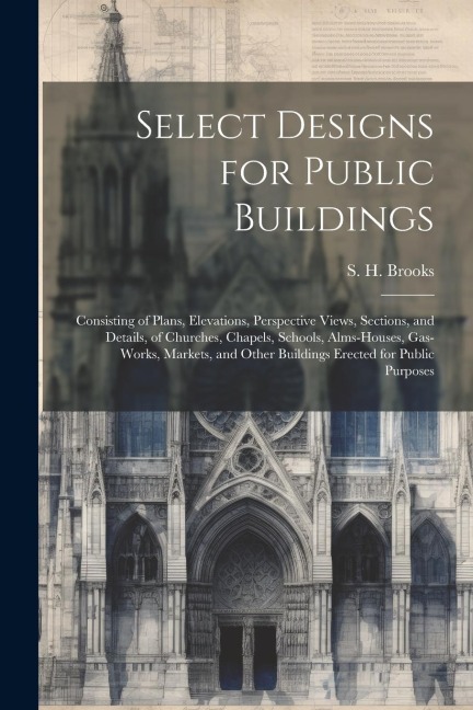 Select Designs for Public Buildings; Consisting of Plans, Elevations, Perspective Views, Sections, and Details, of Churches, Chapels, Schools, Alms-houses, Gas-works, Markets, and Other Buildings Erected for Public Purposes