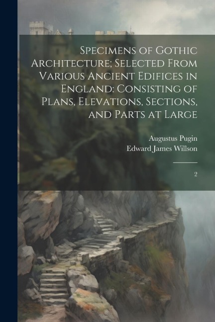 Specimens of Gothic Architecture; Selected From Various Ancient Edifices in England: Consisting of Plans, Elevations, Sections, and Parts at Large: 2