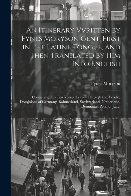 An Itinerary Vvritten by Fynes Moryson Gent. First in the Latine Tongue, and Then Translated by him Into English: Containing his ten Yeeres Travell Th