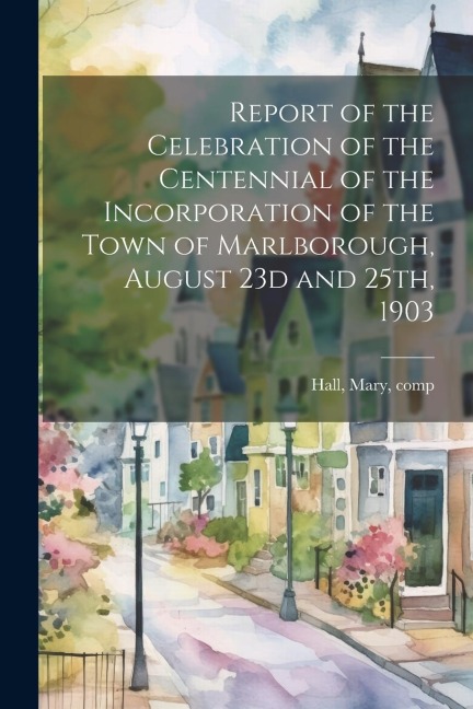 Report of the Celebration of the Centennial of the Incorporation of the Town of Marlborough, August 23d and 25th, 1903