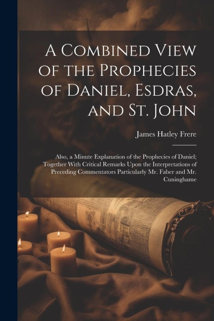 A Combined View of the Prophecies of Daniel, Esdras, and St. John: Also, a Minute Explanation of the Prophecies of Daniel; Together With Critical Rema