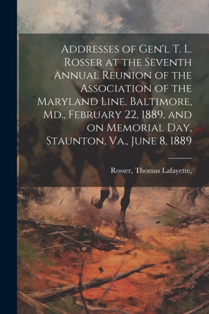 Addresses of Genl T. L. Rosser at the Seventh Annual Reunion of the Association of the Maryland Line. Baltimore, Md., February 22, 1889, and on Memor
