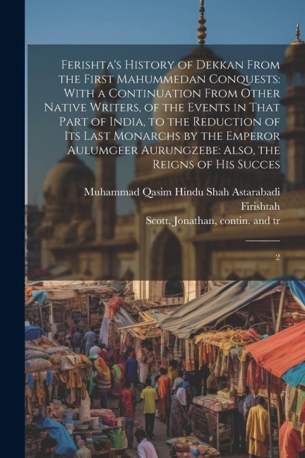 Ferishta's History of Dekkan From the First Mahummedan Conquests: With a Continuation From Other Native Writers, of the Events in That Part of India, to the Reduction of its Last Monarchs by the Emperor Aulumgeer Aurungzebe: Also, the Reigns of his Succes