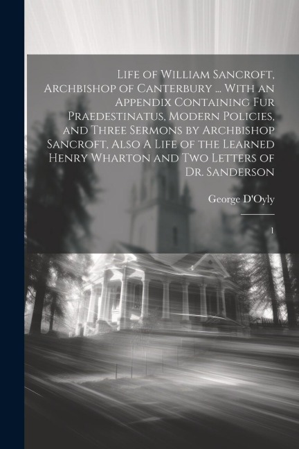 Life of William Sancroft, Archbishop of Canterbury ... With an Appendix Containing Fur Praedestinatus, Modern Policies, and Three Sermons by Archbisho