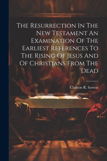 The Resurrection In The New Testament An Examination Of The Earliest References To The Rising Of Jesus And Of Christians From The Dead