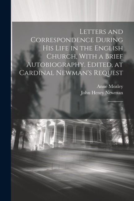 Letters and Correspondence During his Life in the English Church, With a Brief Autobiography. Edited, at Cardinal Newmans Request: 2