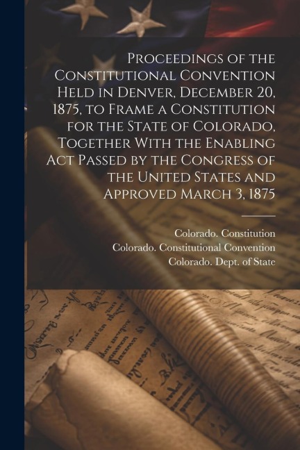 Proceedings of the Constitutional Convention Held in Denver, December 20, 1875, to Frame a Constitution for the State of Colorado, Together With the E