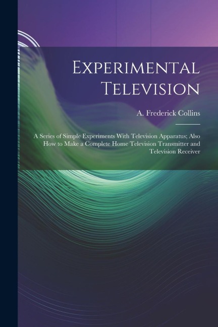 Experimental Television; a Series of Simple Experiments With Television Apparatus; Also how to Make a Complete Home Television Transmitter and Televis