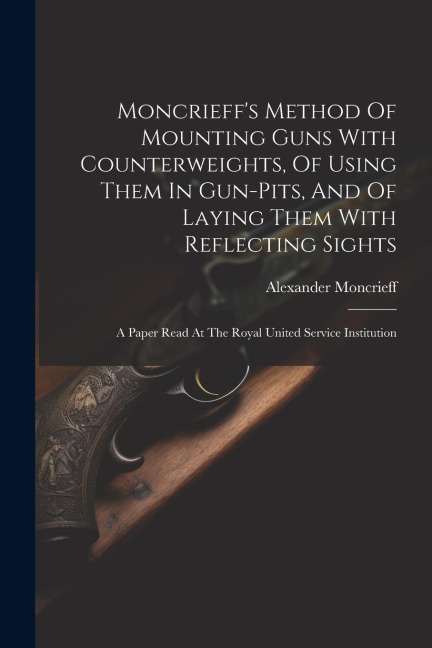 Moncrieffs Method Of Mounting Guns With Counterweights, Of Using Them In Gun-pits, And Of Laying Them With Reflecting Sights: A Paper Read At The Roy