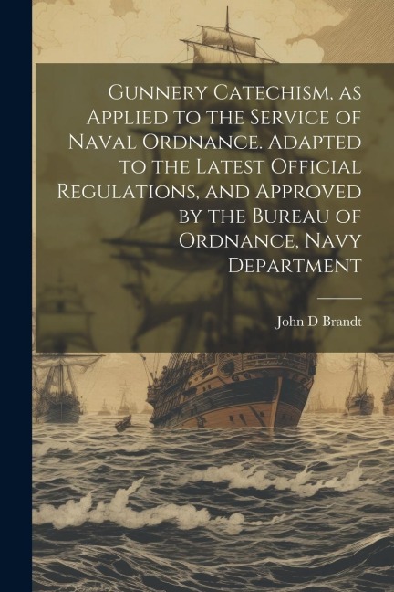 Gunnery Catechism, as Applied to the Service of Naval Ordnance. Adapted to the Latest Official Regulations, and Approved by the Bureau of Ordnance, Na
