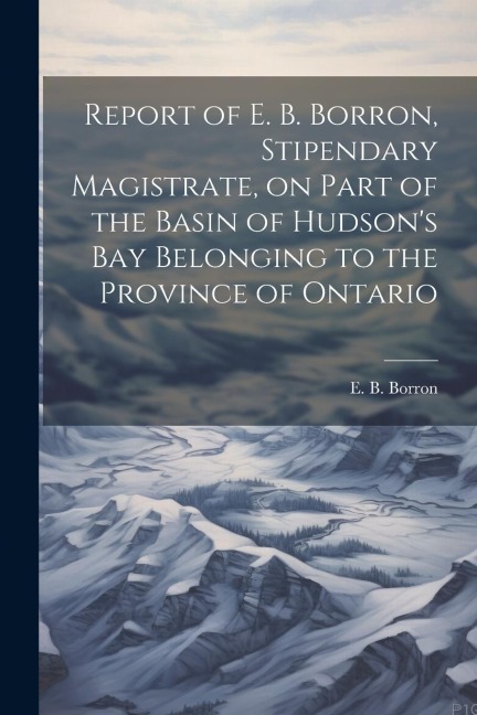 Report of E. B. Borron, Stipendary Magistrate, on Part of the Basin of Hudsons Bay Belonging to the Province of Ontario