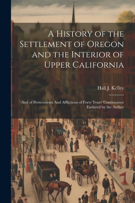 A History of the Settlement of Oregon and the Interior of Upper California: And of Persecutions And Afflictions of Forty Years Continuance Endured by