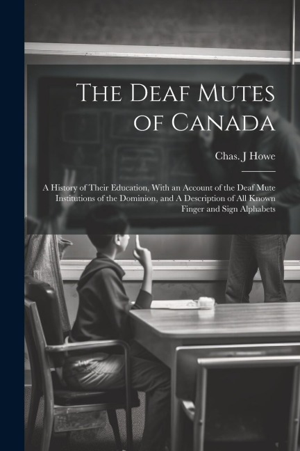 The Deaf Mutes of Canada: A History of Their Education, With an Account of the Deaf Mute Institutions of the Dominion, and A Description of all Known Finger and Sign Alphabets