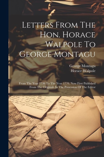 Letters From The Hon. Horace Walpole To George Montagu: From The Year 1736 To The Year 1770, Now First Published From The Originals In The Possession Of The Editor